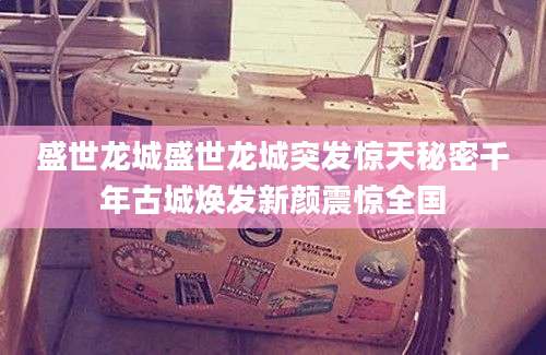 盛世龙城盛世龙城突发惊天秘密千年古城焕发新颜震惊全国