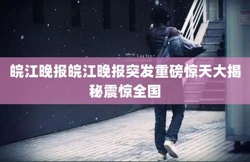 皖江晚报皖江晚报突发重磅惊天大揭秘震惊全国