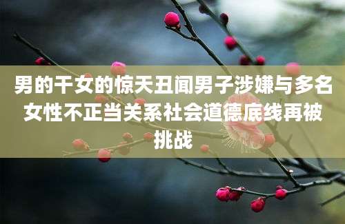 男的干女的惊天丑闻男子涉嫌与多名女性不正当关系社会道德底线再被挑战