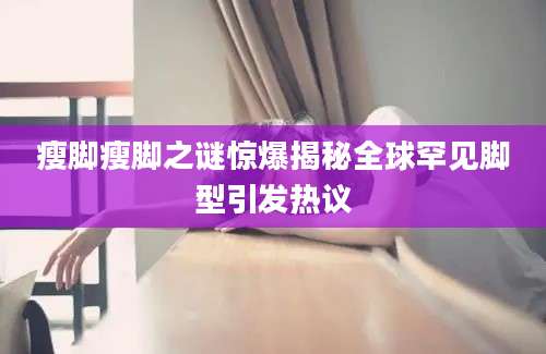 瘦脚瘦脚之谜惊爆揭秘全球罕见脚型引发热议