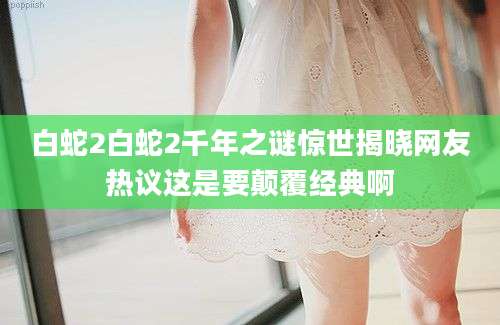白蛇2白蛇2千年之谜惊世揭晓网友热议这是要颠覆经典啊