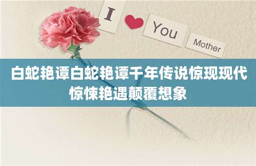 白蛇艳谭白蛇艳谭千年传说惊现现代惊悚艳遇颠覆想象