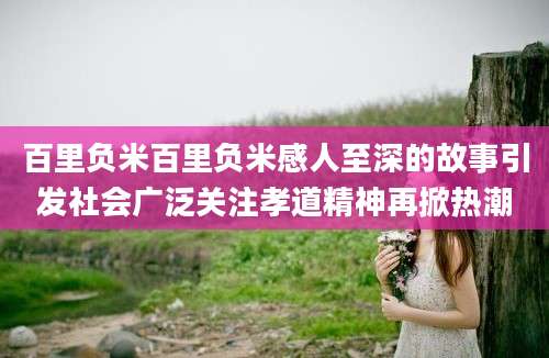 百里负米百里负米感人至深的故事引发社会广泛关注孝道精神再掀热潮