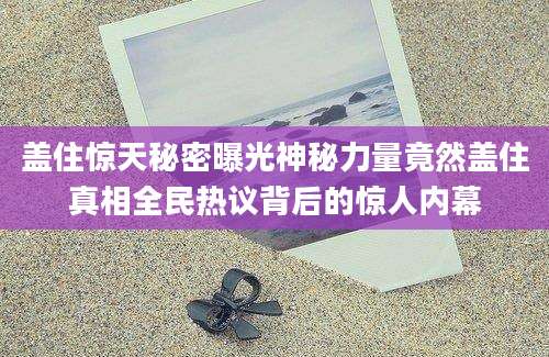 盖住惊天秘密曝光神秘力量竟然盖住真相全民热议背后的惊人内幕