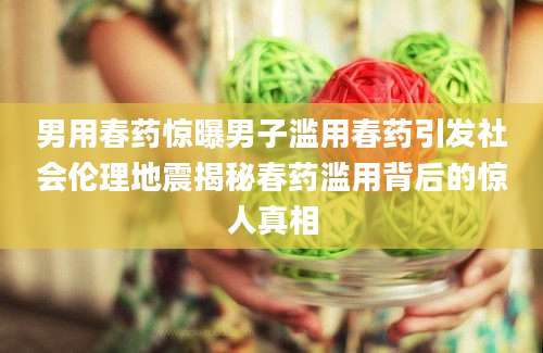 男用春药惊曝男子滥用春药引发社会伦理地震揭秘春药滥用背后的惊人真相