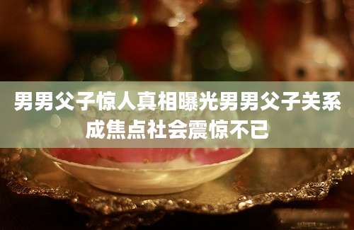 男男父子惊人真相曝光男男父子关系成焦点社会震惊不已