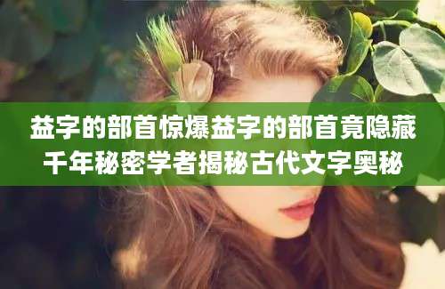 益字的部首惊爆益字的部首竟隐藏千年秘密学者揭秘古代文字奥秘