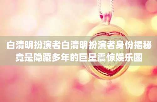 白清明扮演者白清明扮演者身份揭秘竟是隐藏多年的巨星震惊娱乐圈