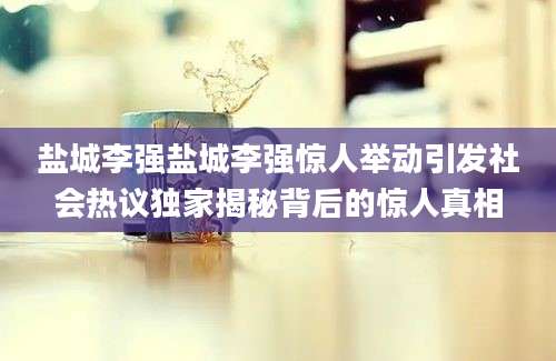 盐城李强盐城李强惊人举动引发社会热议独家揭秘背后的惊人真相
