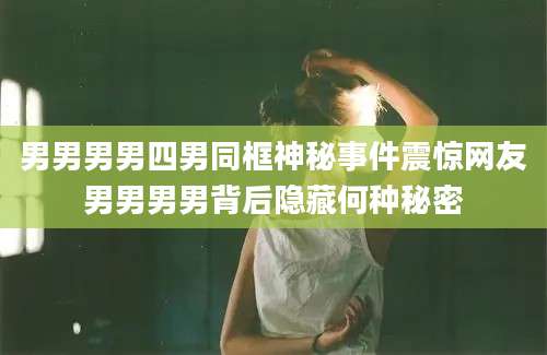 男男男男四男同框神秘事件震惊网友男男男男背后隐藏何种秘密