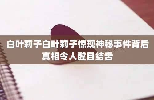 白叶莉子白叶莉子惊现神秘事件背后真相令人瞠目结舌