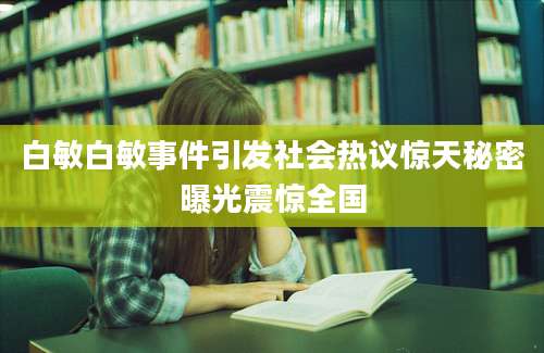 白敏白敏事件引发社会热议惊天秘密曝光震惊全国
