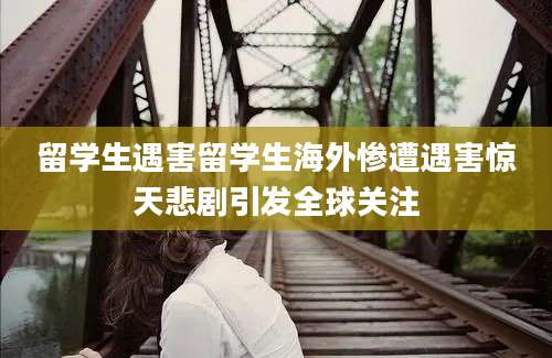 留学生遇害留学生海外惨遭遇害惊天悲剧引发全球关注