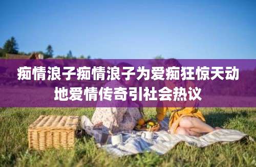 痴情浪子痴情浪子为爱痴狂惊天动地爱情传奇引社会热议