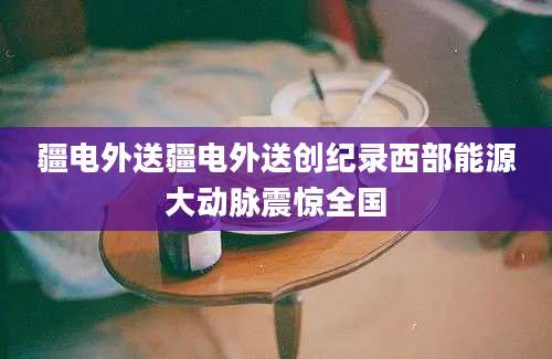 疆电外送疆电外送创纪录西部能源大动脉震惊全国
