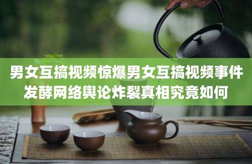 男女互搞视频惊爆男女互搞视频事件发酵网络舆论炸裂真相究竟如何
