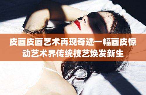 皮画皮画艺术再现奇迹一幅画皮惊动艺术界传统技艺焕发新生