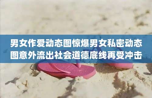 男女作爱动态图惊爆男女私密动态图意外流出社会道德底线再受冲击