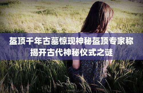 盔顶千年古墓惊现神秘盔顶专家称揭开古代神秘仪式之谜