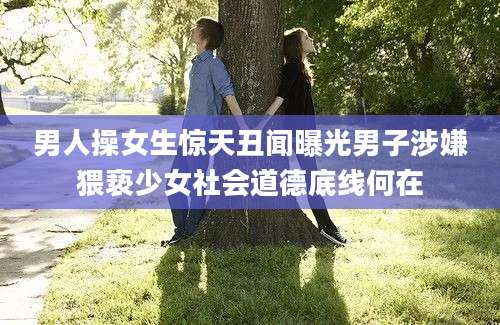 男人操女生惊天丑闻曝光男子涉嫌猥亵少女社会道德底线何在