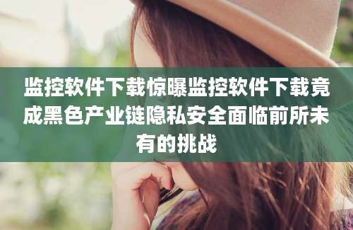 监控软件下载惊曝监控软件下载竟成黑色产业链隐私安全面临前所未有的挑战