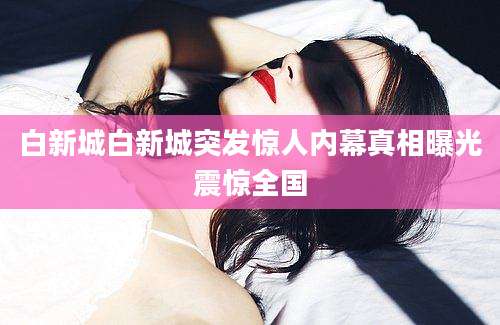 白新城白新城突发惊人内幕真相曝光震惊全国