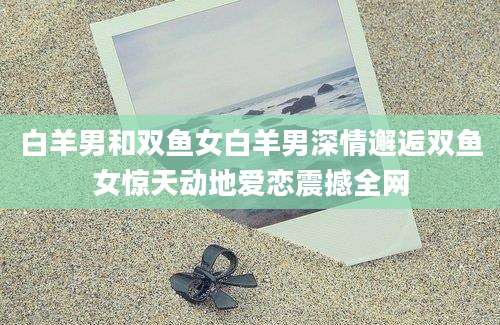 白羊男和双鱼女白羊男深情邂逅双鱼女惊天动地爱恋震撼全网