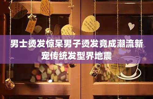 男士烫发惊呆男子烫发竟成潮流新宠传统发型界地震