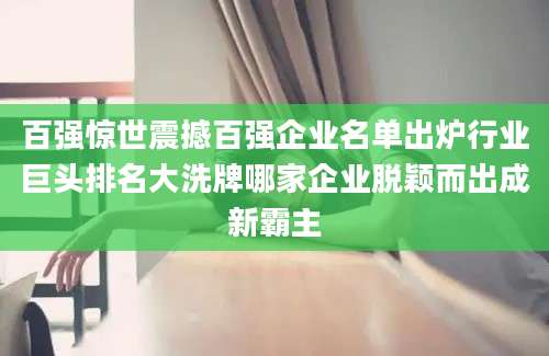 百强惊世震撼百强企业名单出炉行业巨头排名大洗牌哪家企业脱颖而出成新霸主
