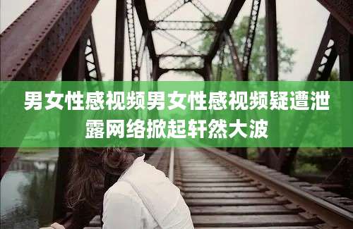 男女性感视频男女性感视频疑遭泄露网络掀起轩然大波