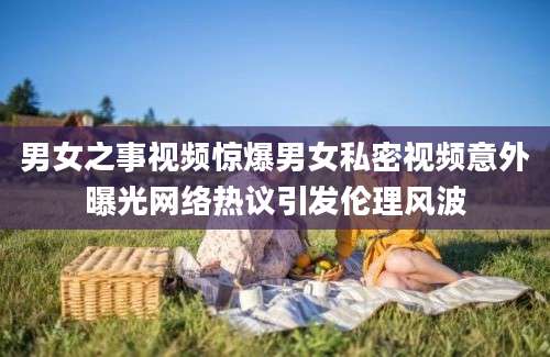男女之事视频惊爆男女私密视频意外曝光网络热议引发伦理风波