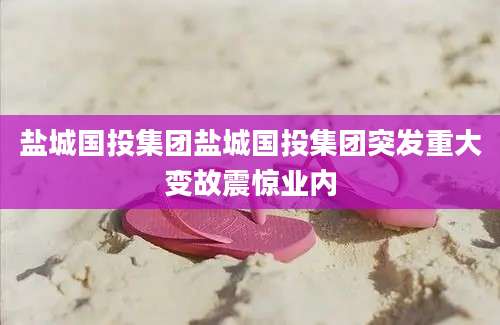 盐城国投集团盐城国投集团突发重大变故震惊业内