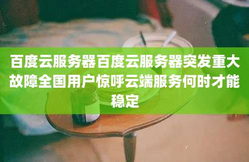 百度云服务器百度云服务器突发重大故障全国用户惊呼云端服务何时才能稳定
