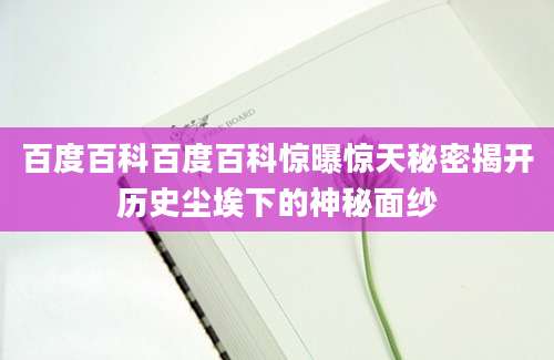 百度百科百度百科惊曝惊天秘密揭开历史尘埃下的神秘面纱
