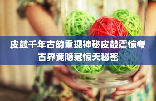 皮鼓千年古韵重现神秘皮鼓震惊考古界竟隐藏惊天秘密