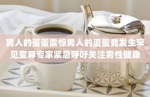 男人的蛋蛋震惊男人的蛋蛋竟发生罕见变异专家紧急呼吁关注男性健康