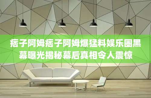 痞子阿姆痞子阿姆爆猛料娱乐圈黑幕曝光揭秘幕后真相令人震惊