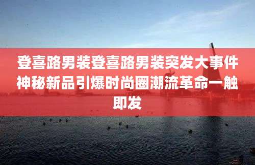 登喜路男装登喜路男装突发大事件神秘新品引爆时尚圈潮流革命一触即发