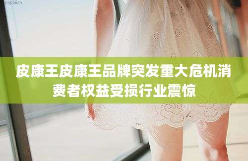 皮康王皮康王品牌突发重大危机消费者权益受损行业震惊