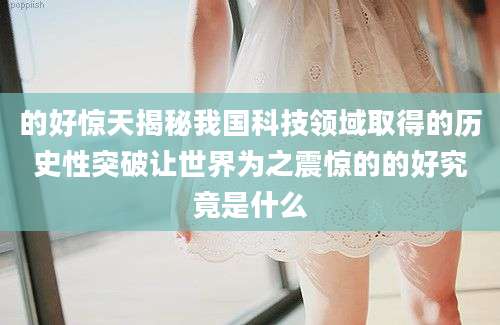 的好惊天揭秘我国科技领域取得的历史性突破让世界为之震惊的的好究竟是什么