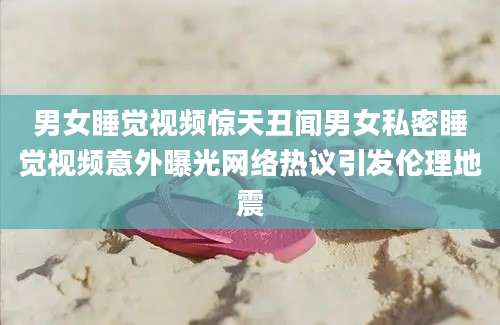 男女睡觉视频惊天丑闻男女私密睡觉视频意外曝光网络热议引发伦理地震