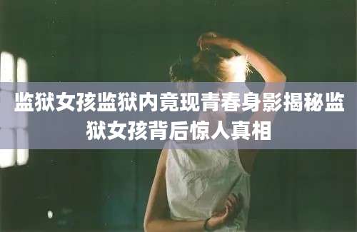 监狱女孩监狱内竟现青春身影揭秘监狱女孩背后惊人真相