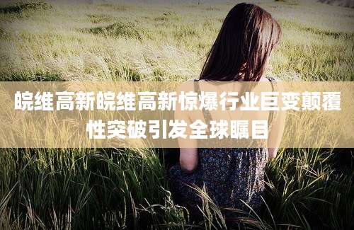 皖维高新皖维高新惊爆行业巨变颠覆性突破引发全球瞩目