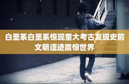 白垩系白垩系惊现重大考古发现史前文明遗迹震惊世界