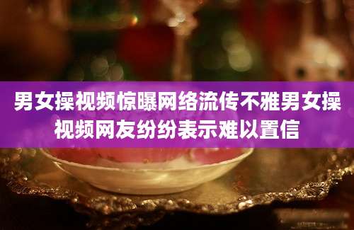 男女操视频惊曝网络流传不雅男女操视频网友纷纷表示难以置信