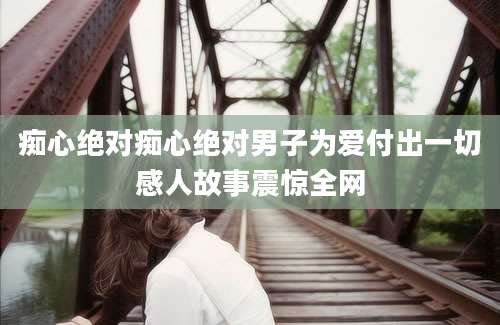 痴心绝对痴心绝对男子为爱付出一切感人故事震惊全网