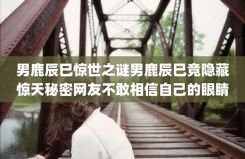 男鹿辰巳惊世之谜男鹿辰巳竟隐藏惊天秘密网友不敢相信自己的眼睛