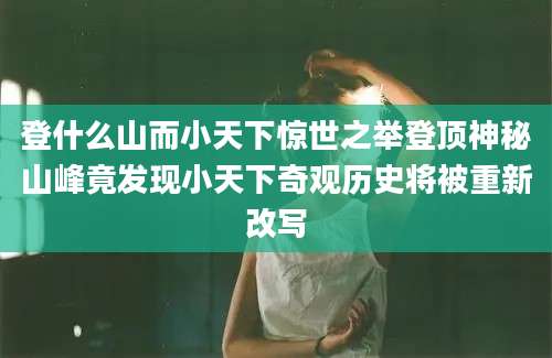 登什么山而小天下惊世之举登顶神秘山峰竟发现小天下奇观历史将被重新改写