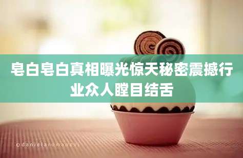 皂白皂白真相曝光惊天秘密震撼行业众人瞠目结舌