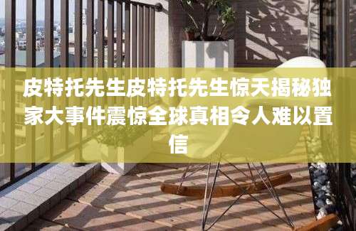 皮特托先生皮特托先生惊天揭秘独家大事件震惊全球真相令人难以置信